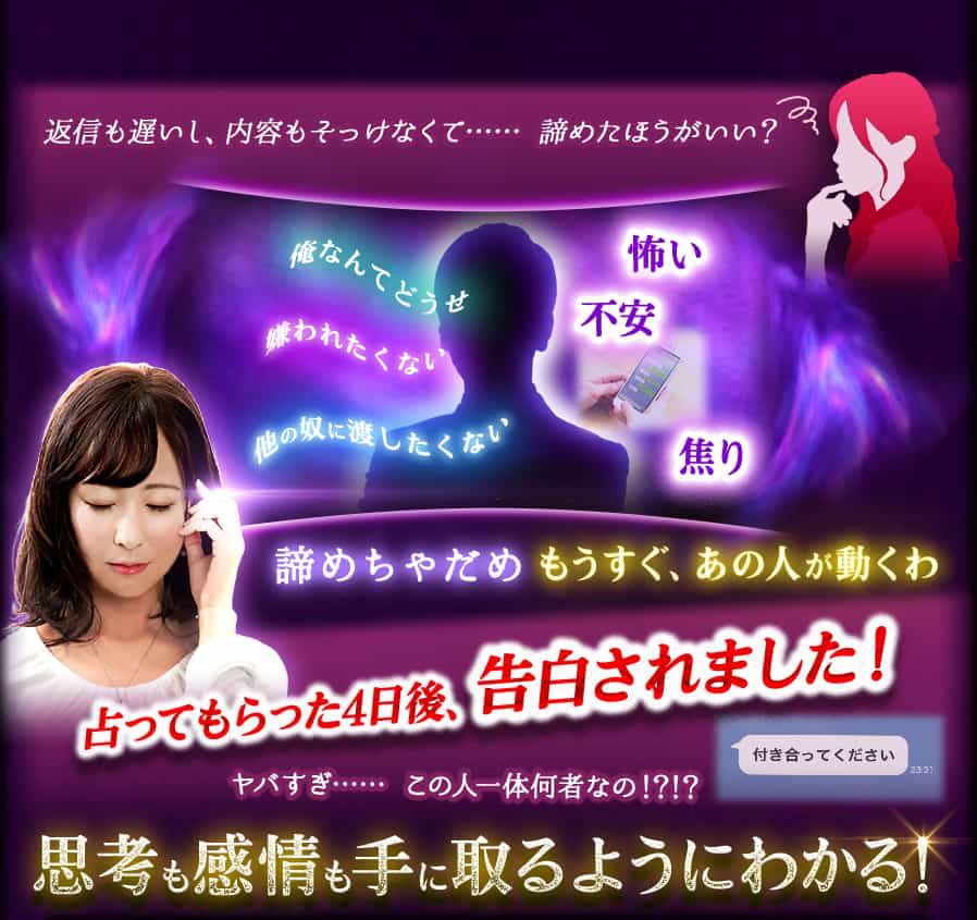 返信も遅いし、内容もそっけなくて…… 諦めたほうがいい? 俺なんてどうせ 嫌われたくない 他の奴に渡したくない 怖い 不安 焦り 諦めちゃだめ もうすぐ、あの人が動くわ 占ってもらった4日後、告白されました! ヤバすぎ…… この人一体何者なの!?!? 付き合ってください 思考も感情も手に取るようにわかる!