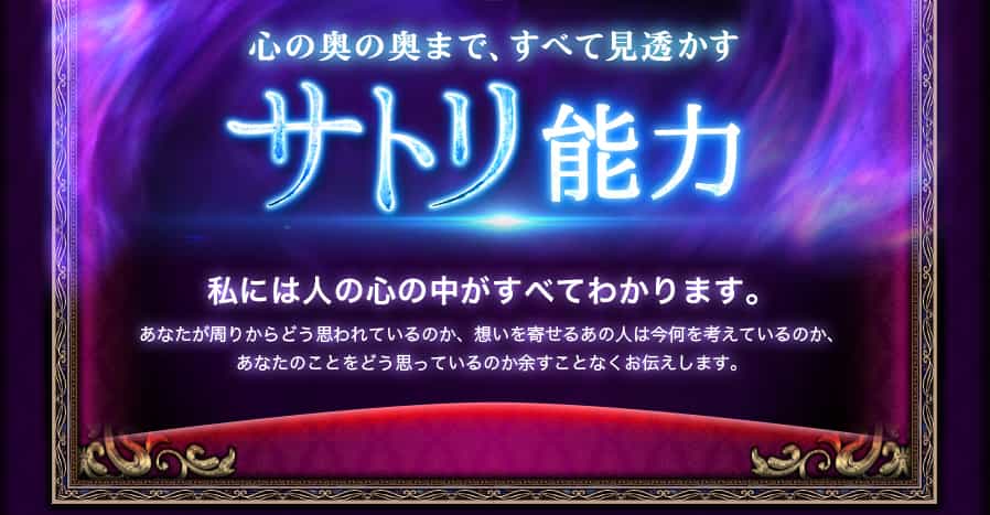 心の奥の奥まで、すべて見透かす サトリ能力 私には人の心の中がすべてわかります。あなたが周りからどう思われているのか、想いを寄せるあの人は今何を考えているのか、あなたのことをどう思っているのか余すことなくお伝えします。