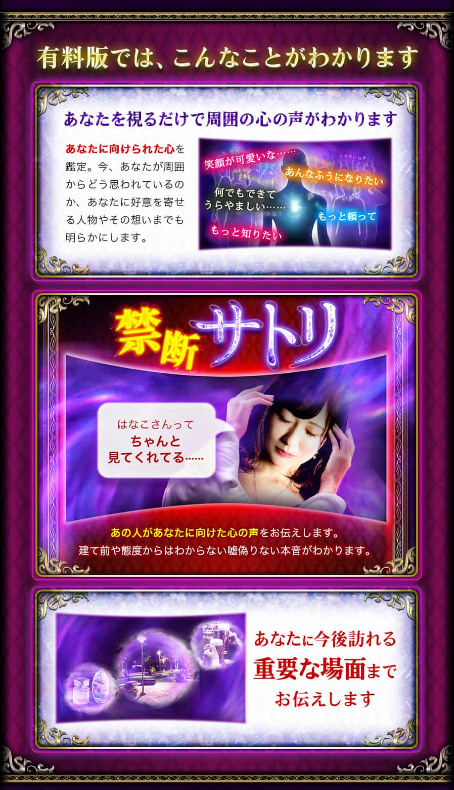 有料版では、こんなことがわかります あなたを視るだけで周囲の心の声がわかります あなたに向けられた心を鑑定。今、あなたが周囲からどう思われているのか、あなたに好意を寄せる人物やその想いまでも明らかにします。 笑顔が可愛いな…… あんなふうになりたい 何でもできてうらやましい…… もっと頼って もっと知りたい 禁断サトリ はなこさんってちゃんと見てくれてる…… あの人があなたに向けられた心の声をお伝えします。 建て前や態度からはわからない嘘偽りない本音がわかります。 あなたに今後訪れる重要な場面までお伝えします